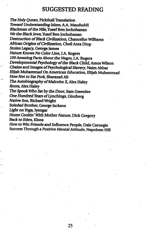 SUGGESTED READING  The Holy Quran, Pickthall Translation ‘Toward Understanding Islam, A.A. Maududdi  ‘Blackman of the Nile, Yusef Ben jochohanan  We the Black Jews, Yusef Ben Jochohanan  Destruction of Black Civilization, Chancellor Williams ‘African Origins of Civilization, Chell Anta Diop  Stolen Legacy, Gebrge James  Nature Knows No Color Line, JA. Rogers  100 Amazing Facts About the Negro, |.A. Rogers Developmental Psychology of the Black Child, Amos Wilson Chains and Images of Psychological Slavery, Naim Akbar Elijah Muhammad On American Education, Elijah Muhammad How Not to Eat Pork, Sharazad All  The Autobiography of Malcolm X, Alex Haley  Roots, Alex Haley  The Spook Who Sat by the Door, Sam Greenlee  One Hundred Years of Lynchings, Ginzberg  Native Son, Richard Wright  Soledad Brother, George Jackson  Light on Yoga, Iyengar  ’Home Cookin’ With Mother Nature, Dick Gregory  Back to Eden, Kloos  How to Win Friends and Influence People, Dale Carnegie ‘Success Througha Positive Mental Attitude, Napolean Hill  25 